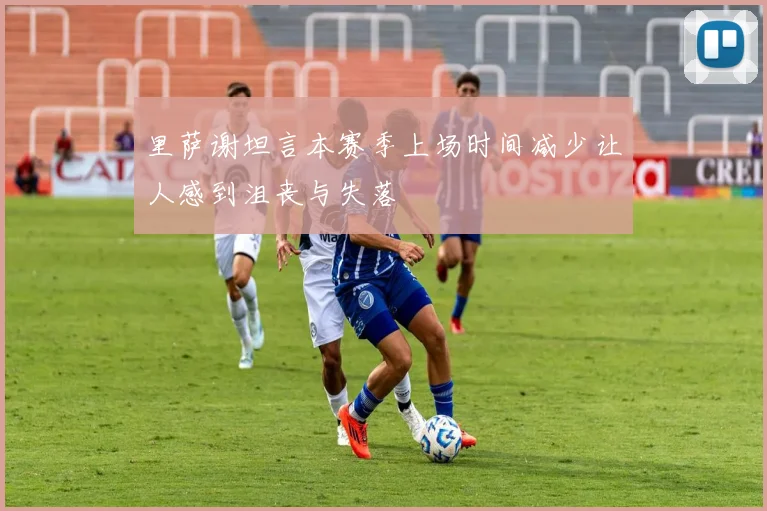 里萨谢坦言本赛季上场时间减少让人感到沮丧与失落