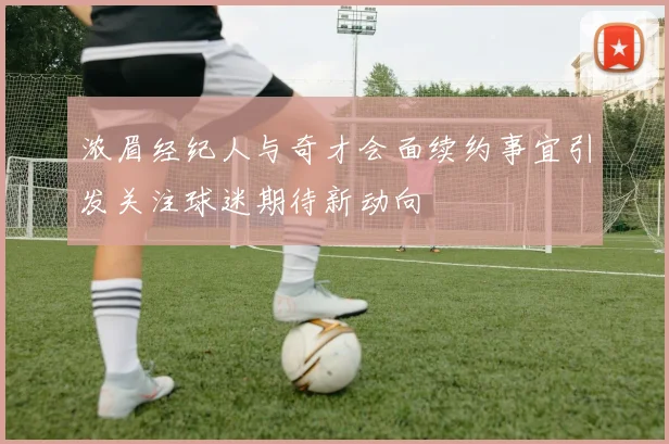 浓眉经纪人与奇才会面续约事宜引发关注球迷期待新动向