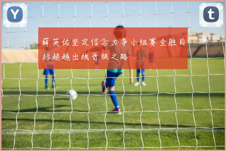 薛英佑坚定信念力争小组赛全胜目标超越出线晋级之路