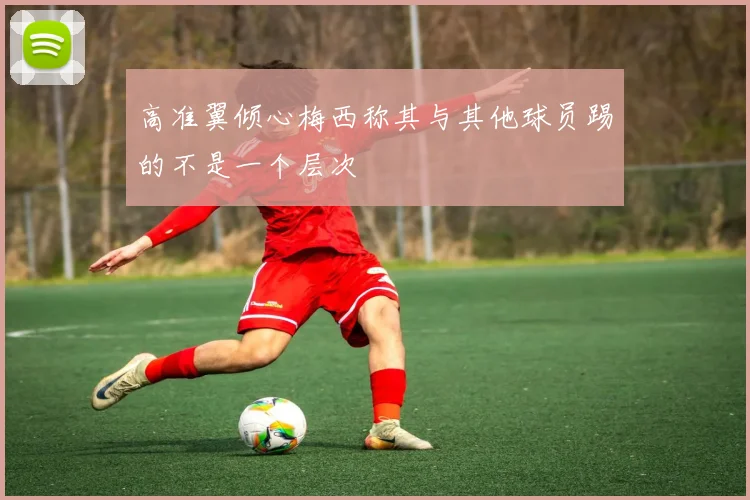 高准翼倾心梅西称其与其他球员踢的不是一个层次