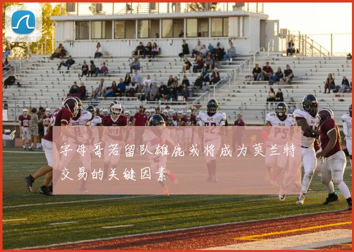 字母哥若留队雄鹿或将成为莫兰特交易的关键因素