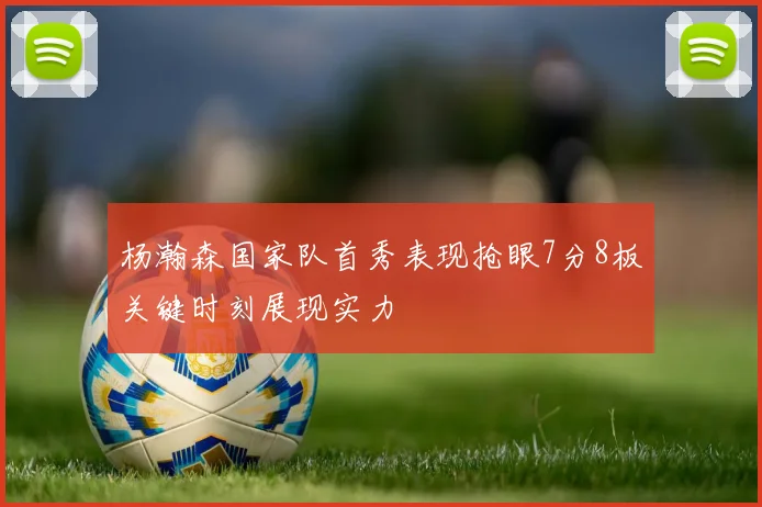 杨瀚森国家队首秀表现抢眼7分8板关键时刻展现实力