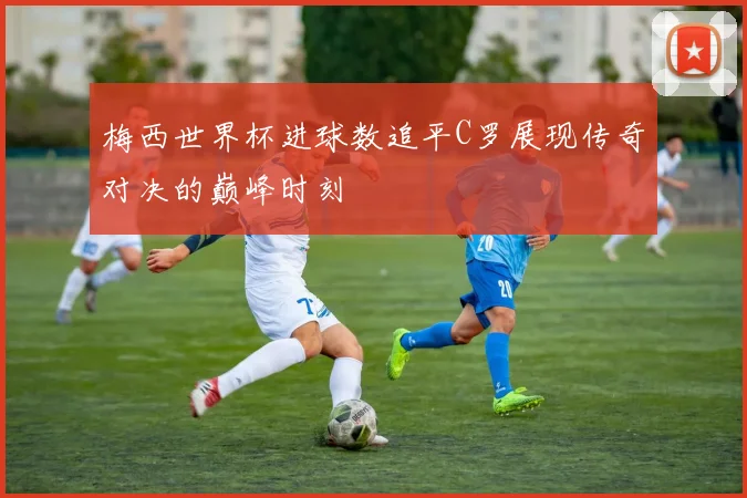 梅西世界杯进球数追平C罗展现传奇对决的巅峰时刻