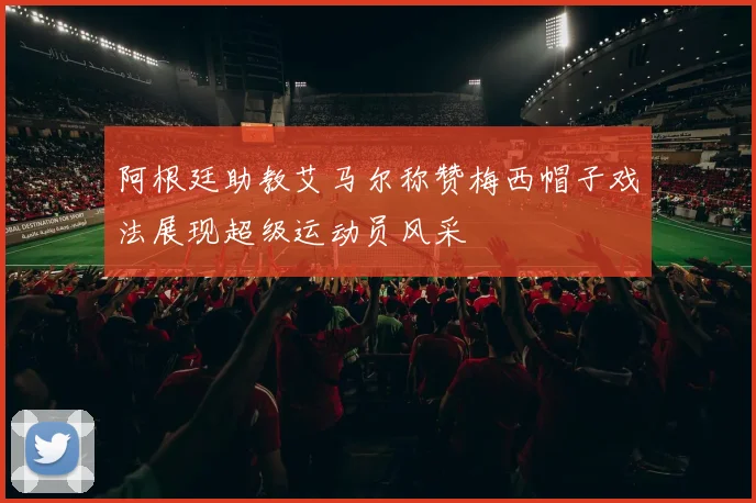 阿根廷助教艾马尔称赞梅西帽子戏法展现超级运动员风采