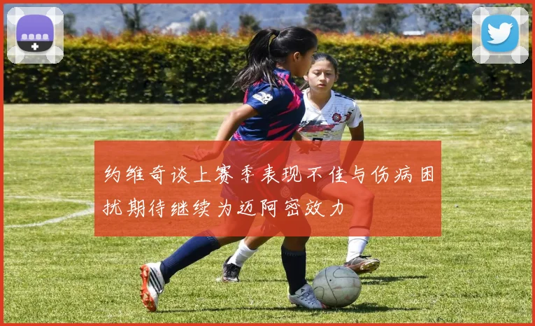 约维奇谈上赛季表现不佳与伤病困扰期待继续为迈阿密效力