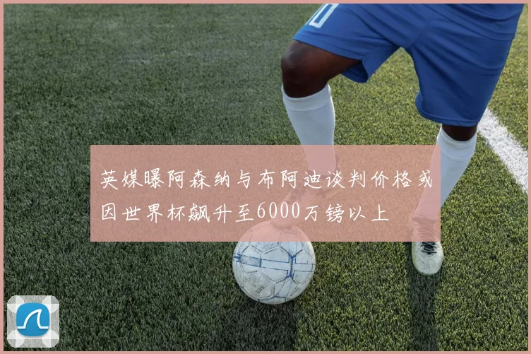 英媒曝阿森纳与布阿迪谈判价格或因世界杯飙升至6000万镑以上
