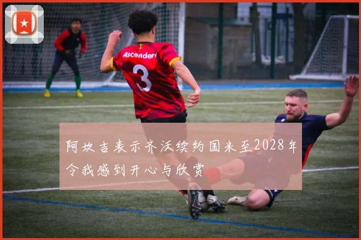 阿坎吉表示齐沃续约国米至2028年令我感到开心与欣赏