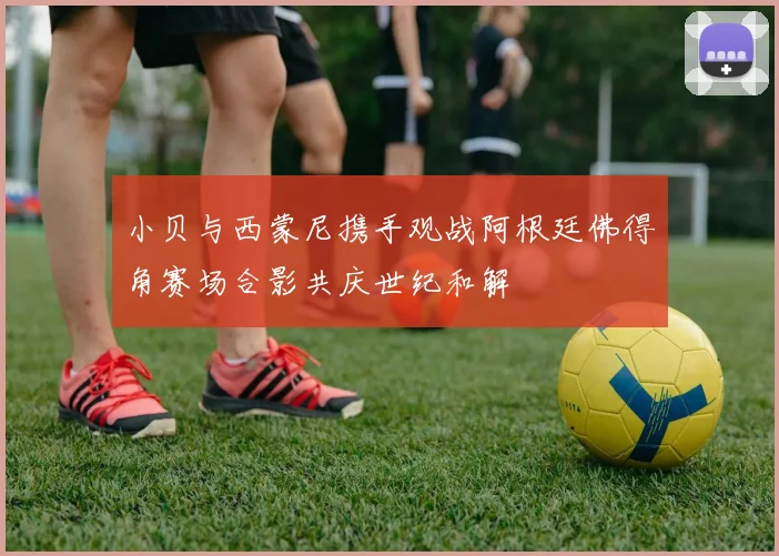 小贝与西蒙尼携手观战阿根廷佛得角赛场合影共庆世纪和解