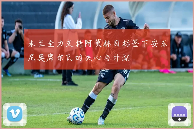 米兰全力支持阿莫林目标签下安东尼奥席尔瓦的决心与计划