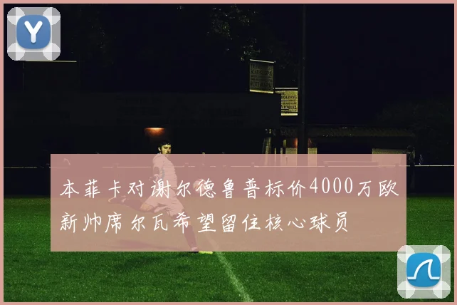 本菲卡对谢尔德鲁普标价4000万欧新帅席尔瓦希望留住核心球员