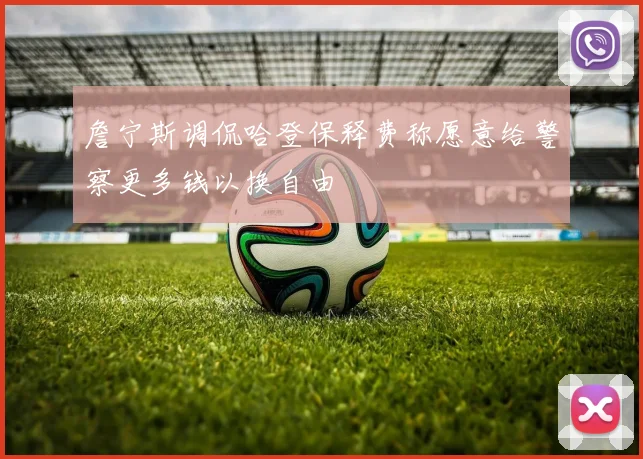 詹宁斯调侃哈登保释费称愿意给警察更多钱以换自由