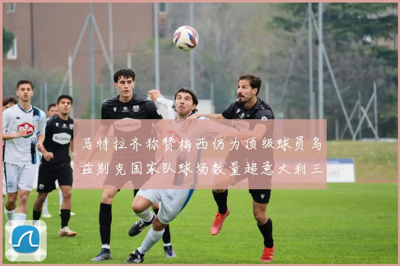 马特拉齐称赞梅西仍为顶级球员乌兹别克国家队球场数量超意大利三倍